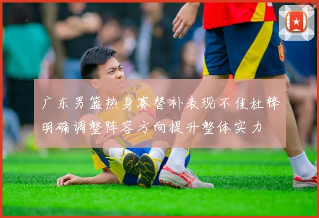 广东男篮热身赛替补表现不佳杜锋明确调整阵容方向提升整体实力