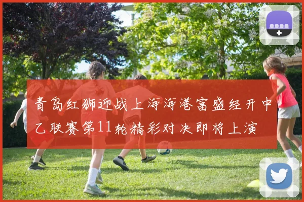 青岛红狮迎战上海海港富盛经开中乙联赛第11轮精彩对决即将上演