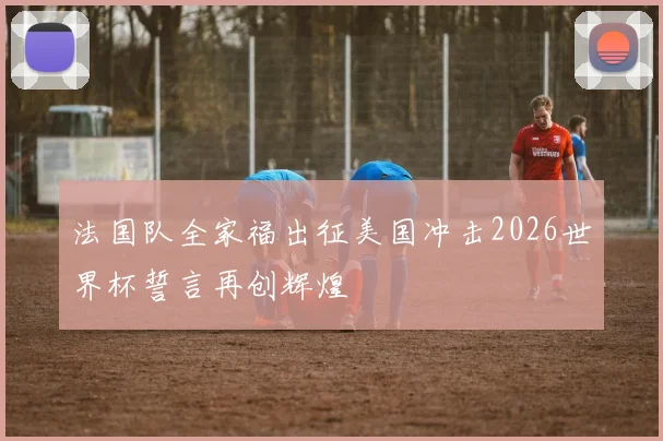 法国队全家福出征美国冲击2026世界杯誓言再创辉煌