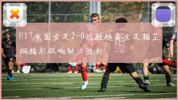U17中国女足2-0战胜越南女足鞠芷桐精彩双响助力胜利