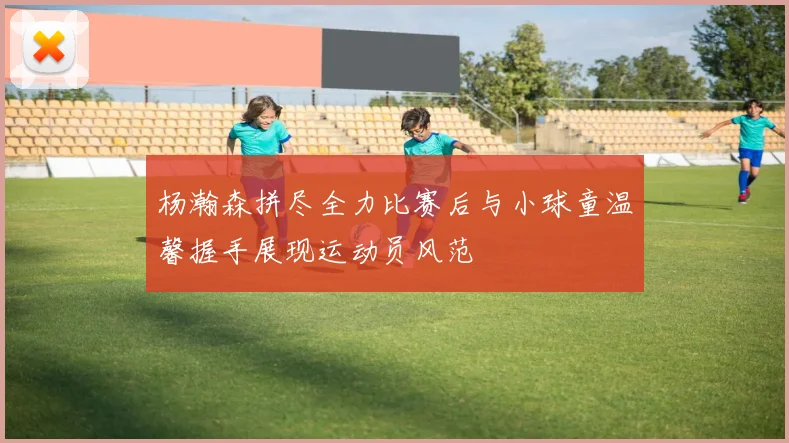 杨瀚森拼尽全力比赛后与小球童温馨握手展现运动员风范