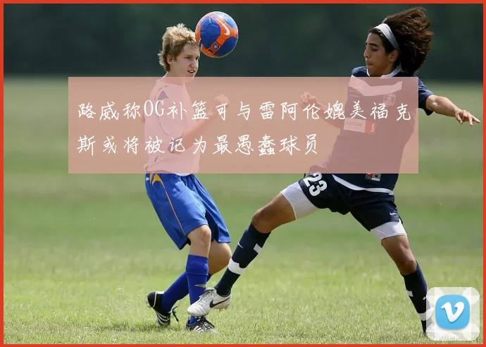 路威称OG补篮可与雷阿伦媲美福克斯或将被记为最愚蠢球员