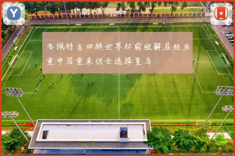 洛佩特吉回顾世界杯前被解雇经历重申若重来仍会选择皇马