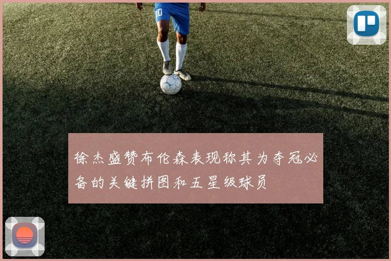 徐杰盛赞布伦森表现称其为夺冠必备的关键拼图和五星级球员