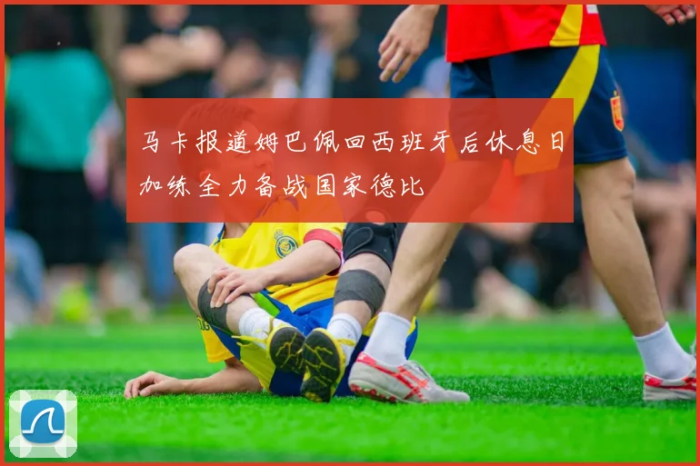 马卡报道姆巴佩回西班牙后休息日加练全力备战国家德比