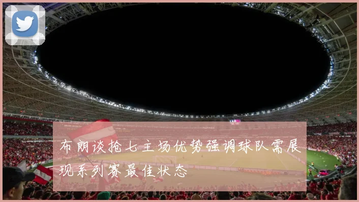 布朗谈抢七主场优势强调球队需展现系列赛最佳状态