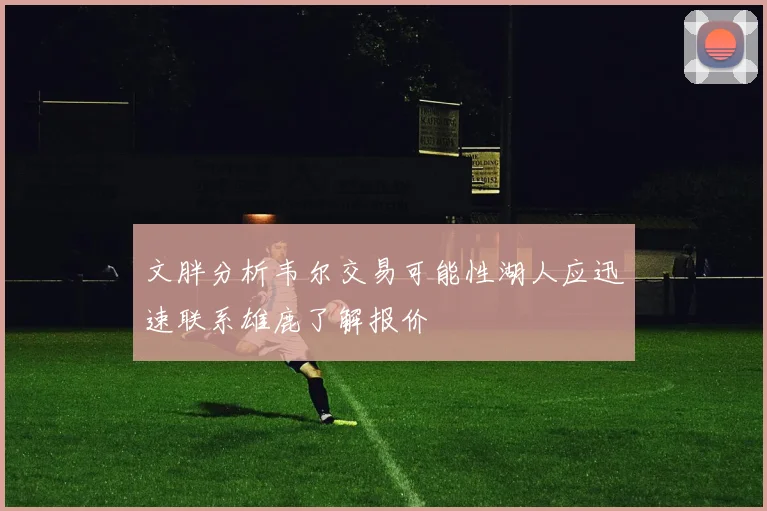 文胖分析韦尔交易可能性湖人应迅速联系雄鹿了解报价