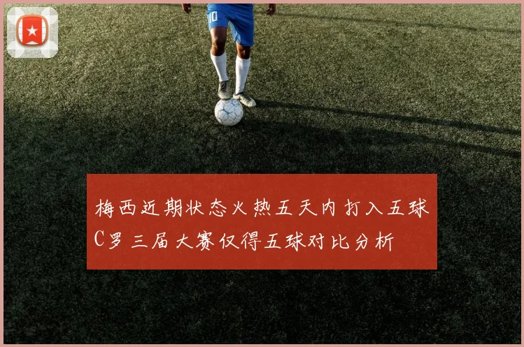 梅西近期状态火热五天内打入五球C罗三届大赛仅得五球对比分析
