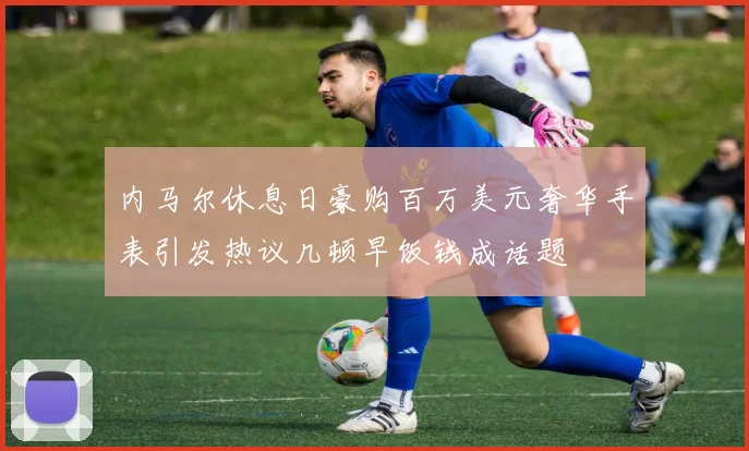 内马尔休息日豪购百万美元奢华手表引发热议几顿早饭钱成话题
