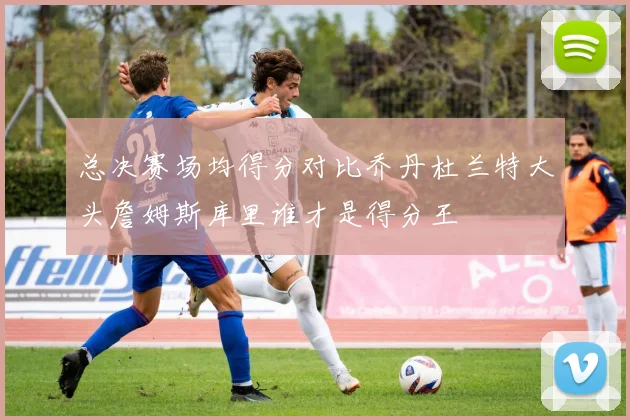 总决赛场均得分对比乔丹杜兰特大头詹姆斯库里谁才是得分王