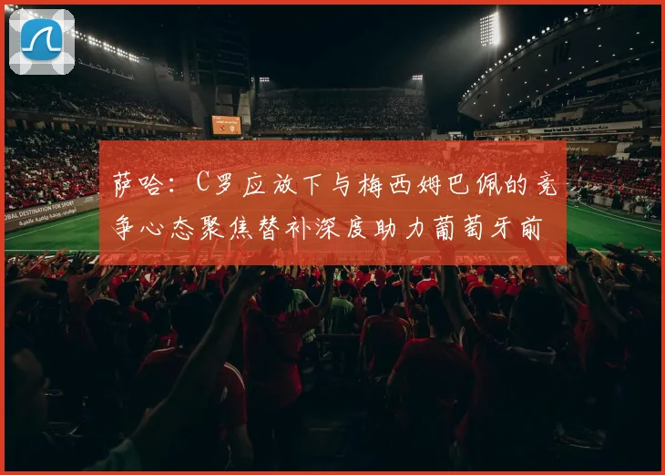 萨哈：C罗应放下与梅西姆巴佩的竞争心态聚焦替补深度助力葡萄牙前行