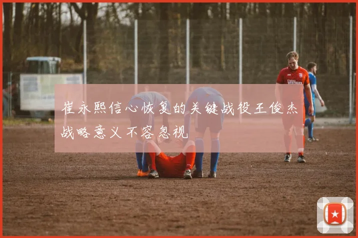 崔永熙信心恢复的关键战役王俊杰战略意义不容忽视